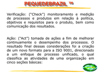 PEQUEDEBRAZIL ™
Verificação: (“Check”) monitoramento e medição
de processos e produtos em relação à política,
objetivos e requisitos para o produto, bem como
comunicação dos resultados.
Ação: (“Act”) tomada de ações a fim de melhorar
continuamente o desempenho dos processos. O
resultado final dessas considerações foi a criação
de um novo formato para a ISO 9001, direcionado
a um enfoque de processo unificado, o qual
classifica as atividades de uma organização em
cinco seções básicas:
 