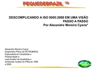 PEQUEDEBRAZIL ™
DESCOMPLICANDO A ISO 9000:2000 EM UMA VISÃO
PASSO A PASSO
Por Alexandre Moreira Cysne*
Alexandre Moreira Cysne
Engenheiro Pleno da PETROBRAS,
Especialista em Qualidade e
Produtividade e
Lead Auditor de Qualidade e
Ambiental. Auditor do PNQ de 1998
a 2000
 