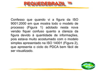 PEQUEDEBRAZIL ™
Confesso que quando vi a figura da ISO
9001:2000 em que mostra todo o modelo de
processo (Figura 1) adotado nesta nova
versão fiquei confuso quanto a clareza da
figura devido à quantidade de informações,
pois estava muito acostumado com o modelo
simples apresentado na ISO 14001 (Figura 2),
que apresenta o ciclo do PDCA bem fácil de
ser visualizado.
 
