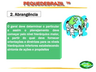 PEQUEDEBRAZIL ™
2. Abrangência
O geral deve determinar o particular
e assim o planejamento deve
começar pelo nível hierárquico maior,
a partir do qual deve fornecer
orientações e diretrizes para os níveis
hierárquicos inferiores estabelecendo
sintonia de ações e propósitos.
 