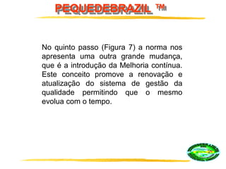 PEQUEDEBRAZIL ™
No quinto passo (Figura 7) a norma nos
apresenta uma outra grande mudança,
que é a introdução da Melhoria contínua.
Este conceito promove a renovação e
atualização do sistema de gestão da
qualidade permitindo que o mesmo
evolua com o tempo.
 