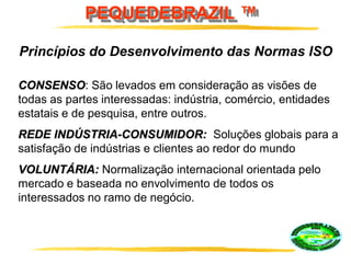 PEQUEDEBRAZIL ™
Princípios do Desenvolvimento das Normas ISO
CONSENSO: São levados em consideração as visões de
todas as partes interessadas: indústria, comércio, entidades
estatais e de pesquisa, entre outros.
REDE INDÚSTRIA-CONSUMIDOR: Soluções globais para a
satisfação de indústrias e clientes ao redor do mundo
VOLUNTÁRIA: Normalização internacional orientada pelo
mercado e baseada no envolvimento de todos os
interessados no ramo de negócio.
 