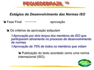PEQUEDEBRAZIL ™
Estágios do Desenvolvimento das Normas ISO
 Fase Final aprovação
 Publicação do texto acordado como uma norma
internacional (ISO).
 Os critérios de aprovação estipulam
Aprovação por dois terços dos membros da ISO que
participaram ativamente no processo de desenvolvimento
de normas
Aprovação de 75% de todos os membros que votam
 