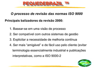 PEQUEDEBRAZIL ™
Principais balizadores da revisão 2000:
1. Basear-se em uma visão de processo
2. Ser compatível com outros sistemas de gestão
3. Explicitar a necessidade de melhoria contínua
4. Ser mais “amigável” e de fácil uso pelo cliente (evitar
terminologia essencialmente industrial e publicações
interpretativas, como a ISO 9000-2
O processo de revisão das normas ISO 9000
 