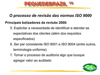 PEQUEDEBRAZIL ™
Principais balizadores da revisão 2000:
5. Explicitar a necessidade de identificar e atender as
expectativas dos clientes (além dos requisitos
especificados)
6. Ser par consistente ISO 9001 e ISO 9004 (entre outros,
terminologia uniforme)
7. Tornar o processo de auditoria algo que busque
agregar valor ao auditado
O processo de revisão das normas ISO 9000
 
