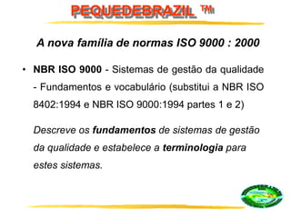 PEQUEDEBRAZIL ™
• NBR ISO 9000 - Sistemas de gestão da qualidade
- Fundamentos e vocabulário (substitui a NBR ISO
8402:1994 e NBR ISO 9000:1994 partes 1 e 2)
A nova família de normas ISO 9000 : 2000
Descreve os fundamentos de sistemas de gestão
da qualidade e estabelece a terminologia para
estes sistemas.
 