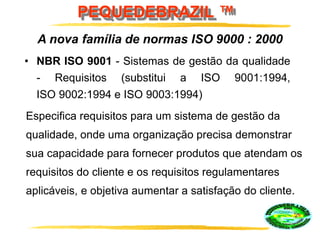 PEQUEDEBRAZIL ™
• NBR ISO 9001 - Sistemas de gestão da qualidade
- Requisitos (substitui a ISO 9001:1994,
ISO 9002:1994 e ISO 9003:1994)
A nova família de normas ISO 9000 : 2000
Especifica requisitos para um sistema de gestão da
qualidade, onde uma organização precisa demonstrar
sua capacidade para fornecer produtos que atendam os
requisitos do cliente e os requisitos regulamentares
aplicáveis, e objetiva aumentar a satisfação do cliente.
 