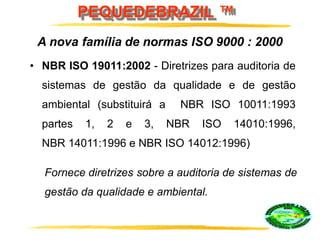 PEQUEDEBRAZIL ™
• NBR ISO 19011:2002 - Diretrizes para auditoria de
sistemas de gestão da qualidade e de gestão
ambiental (substituirá a NBR ISO 10011:1993
partes 1, 2 e 3, NBR ISO 14010:1996,
NBR 14011:1996 e NBR ISO 14012:1996)
A nova família de normas ISO 9000 : 2000
Fornece diretrizes sobre a auditoria de sistemas de
gestão da qualidade e ambiental.
 