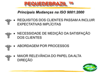 PEQUEDEBRAZIL ™
REQUISITOS DOS CLIENTES PASSAM A INCLUIR
EXPECTATIVAS IMPLÍCITAS
NECESSIDADE DE MEDIÇÃO DA SATISFAÇÃO
DOS CLIENTES
Principais Mudanças na ISO 9001:2000
ABORDAGEM POR PROCESSOS
MAIOR RELEVÂNCIA DO PAPEL DA ALTA
DIREÇÃO
 