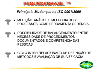 PEQUEDEBRAZIL ™
Principais Mudanças na ISO 9001:2000
POSSIBILIDADE DE BALANCEAMENTO ENTRE
NECESSIDADE DE PROCEDIMENTOS
DOCUMENTADOS E COMPETÊNCIA DAS
PESSOAS
CICLO INTER-RELACIONADO DE DEFINIÇÃO DE
MÉTODOS E AVALIAÇÃO DE SUA EFICÁCIA
MEDIÇÃO, ANÁLISE E MELHORIA DOS
PROCESSOS COMO FERRAMENTA GERENCIAL
 