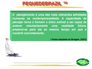 PEQUEDEBRAZIL ™
O planejamento é uma das mais relevantes atividades
humanas na contemporaneidade. A capacidade de
planejar torna o homem o único animal a ser capaz de
antever voluntariamente uma realidade futura,
preparar-se para ela ao mesmo tempo em que a
constrói concretamente.
( Farias adaptado de Bologna, 2003)
 
