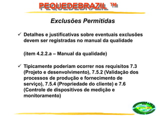 PEQUEDEBRAZIL ™
 Detalhes e justificativas sobre eventuais exclusões
devem ser registradas no manual da qualidade
(item 4.2.2.a – Manual da qualidade)
 Tipicamente poderiam ocorrer nos requisitos 7.3
(Projeto e desenvolvimento), 7.5.2 (Validação dos
processos de produção e fornecimento de
serviço), 7.5.4 (Propriedade do cliente) e 7.6
(Controle de dispositivos de medição e
monitoramento)
Exclusões Permitidas
 