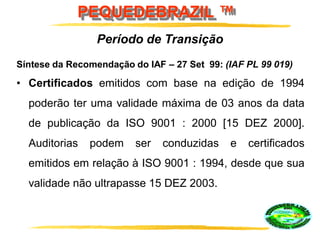 PEQUEDEBRAZIL ™
Síntese da Recomendação do IAF – 27 Set 99: (IAF PL 99 019)
• Certificados emitidos com base na edição de 1994
poderão ter uma validade máxima de 03 anos da data
de publicação da ISO 9001 : 2000 [15 DEZ 2000].
Auditorias podem ser conduzidas e certificados
emitidos em relação à ISO 9001 : 1994, desde que sua
validade não ultrapasse 15 DEZ 2003.
Período de Transição
 