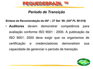 PEQUEDEBRAZIL ™
Síntese da Recomendação do IAF – 27 Set 99: (IAF PL 99 019)
• Auditores devem demonstrar competência para
avaliação conforme ISO 9001 : 2000. A publicação da
ISO 9001: 2000 deve exigir que os organismos de
certificação e credenciadores demonstrem sua
capacidade de gerenciar o período de transição.
Período de Transição
 