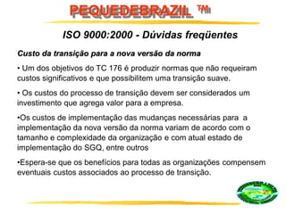 PEQUEDEBRAZIL ™
Custo da transição para a nova versão da norma
• Um dos objetivos do TC 176 é produzir normas que não requeiram
custos significativos e que possibilitem uma transição suave.
• Os custos do processo de transição devem ser considerados um
investimento que agrega valor para a empresa.
•Os custos de implementação das mudanças necessárias para a
implementação da nova versão da norma variam de acordo com o
tamanho e complexidade da organização e com atual estado de
implementação do SGQ, entre outros
•Espera-se que os benefícios para todas as organizações compensem
eventuais custos associados ao processo de transição.
ISO 9000:2000 - Dúvidas freqüentes
 