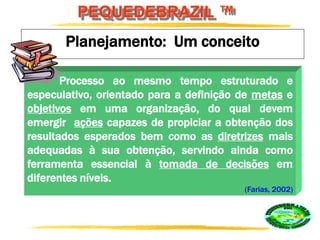 PEQUEDEBRAZIL ™
Planejamento: Um conceito
Processo ao mesmo tempo estruturado e
especulativo, orientado para a definição de metas e
objetivos em uma organização, do qual devem
emergir ações capazes de propiciar a obtenção dos
resultados esperados bem como as diretrizes mais
adequadas à sua obtenção, servindo ainda como
ferramenta essencial à tomada de decisões em
diferentes níveis.
(Farias, 2002)
 