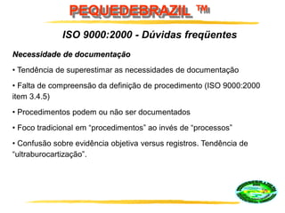 PEQUEDEBRAZIL ™
ISO 9000:2000 - Dúvidas freqüentes
Necessidade de documentação
• Tendência de superestimar as necessidades de documentação
• Falta de compreensão da definição de procedimento (ISO 9000:2000
item 3.4.5)
• Procedimentos podem ou não ser documentados
• Foco tradicional em “procedimentos” ao invés de “processos”
• Confusão sobre evidência objetiva versus registros. Tendência de
“ultraburocartização”.
 