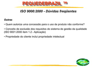 PEQUEDEBRAZIL ™
Outras
• Quem autoriza uma concessão para o uso de produto não conforme?
• Conceito de exclusão dos requisitos do sistema de gestão da qualidade
(ISO 9001:2000 item 1.2 - Aplicação)
• Propriedade do cliente inclui propriedade intelectual
ISO 9000:2000 - Dúvidas freqüentes
 