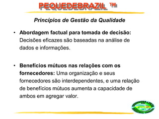 PEQUEDEBRAZIL ™
• Abordagem factual para tomada de decisão:
Decisões eficazes são baseadas na análise de
dados e informações.
• Benefícios mútuos nas relações com os
fornecedores: Uma organização e seus
fornecedores são interdependentes, e uma relação
de benefícios mútuos aumenta a capacidade de
ambos em agregar valor.
Princípios de Gestão da Qualidade
 