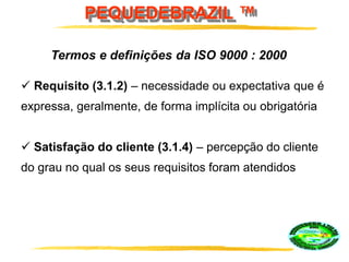 PEQUEDEBRAZIL ™
 Requisito (3.1.2) – necessidade ou expectativa que é
expressa, geralmente, de forma implícita ou obrigatória
 Satisfação do cliente (3.1.4) – percepção do cliente
do grau no qual os seus requisitos foram atendidos
Termos e definições da ISO 9000 : 2000
 