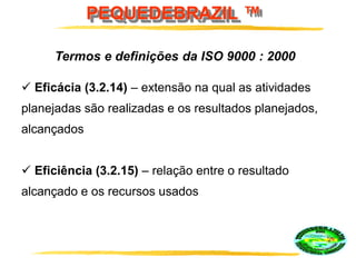 PEQUEDEBRAZIL ™
 Eficácia (3.2.14) – extensão na qual as atividades
planejadas são realizadas e os resultados planejados,
alcançados
 Eficiência (3.2.15) – relação entre o resultado
alcançado e os recursos usados
Termos e definições da ISO 9000 : 2000
 