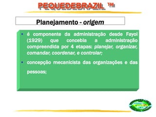 PEQUEDEBRAZIL ™
Planejamento - origem
 é componente da administração desde Fayol
(1929) que concebia a administração
compreendida por 4 etapas: planejar, organizar,
comandar, coordenar, e controlar;
 concepção mecanicista das organizações e das
pessoas;
 