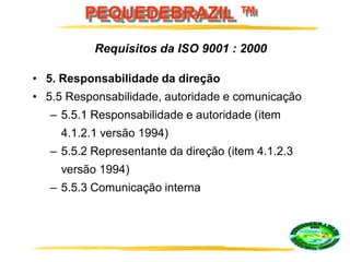 PEQUEDEBRAZIL ™
• 5. Responsabilidade da direção
• 5.5 Responsabilidade, autoridade e comunicação
– 5.5.1 Responsabilidade e autoridade (item
4.1.2.1 versão 1994)
– 5.5.2 Representante da direção (item 4.1.2.3
versão 1994)
– 5.5.3 Comunicação interna
Requisitos da ISO 9001 : 2000
 
