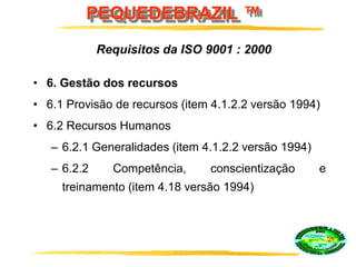 PEQUEDEBRAZIL ™
• 6. Gestão dos recursos
• 6.1 Provisão de recursos (item 4.1.2.2 versão 1994)
• 6.2 Recursos Humanos
– 6.2.1 Generalidades (item 4.1.2.2 versão 1994)
– 6.2.2 Competência, conscientização e
treinamento (item 4.18 versão 1994)
Requisitos da ISO 9001 : 2000
 
