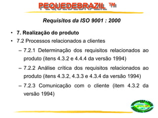 PEQUEDEBRAZIL ™
• 7. Realização do produto
• 7.2 Processos relacionados a clientes
– 7.2.1 Determinação dos requisitos relacionados ao
produto (itens 4.3.2 e 4.4.4 da versão 1994)
– 7.2.2 Análise crítica dos requisitos relacionados ao
produto (itens 4.3.2, 4.3.3 e 4.3.4 da versão 1994)
– 7.2.3 Comunicação com o cliente (item 4.3.2 da
versão 1994)
Requisitos da ISO 9001 : 2000
 