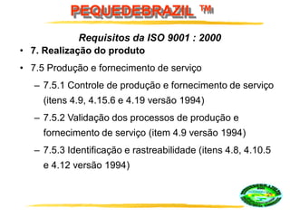 PEQUEDEBRAZIL ™
• 7. Realização do produto
• 7.5 Produção e fornecimento de serviço
– 7.5.1 Controle de produção e fornecimento de serviço
(itens 4.9, 4.15.6 e 4.19 versão 1994)
– 7.5.2 Validação dos processos de produção e
fornecimento de serviço (item 4.9 versão 1994)
– 7.5.3 Identificação e rastreabilidade (itens 4.8, 4.10.5
e 4.12 versão 1994)
Requisitos da ISO 9001 : 2000
 