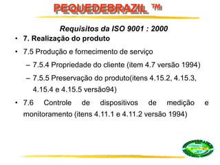 PEQUEDEBRAZIL ™
• 7. Realização do produto
• 7.5 Produção e fornecimento de serviço
– 7.5.4 Propriedade do cliente (item 4.7 versão 1994)
– 7.5.5 Preservação do produto(itens 4.15.2, 4.15.3,
4.15.4 e 4.15.5 versão94)
• 7.6 Controle de dispositivos de medição e
monitoramento (itens 4.11.1 e 4.11.2 versão 1994)
Requisitos da ISO 9001 : 2000
 
