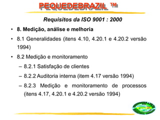 PEQUEDEBRAZIL ™
• 8. Medição, análise e melhoria
• 8.1 Generalidades (itens 4.10, 4.20.1 e 4.20.2 versão
1994)
• 8.2 Medição e monitoramento
– 8.2.1 Satisfação de clientes
– 8.2.2 Auditoria interna (item 4.17 versão 1994)
– 8.2.3 Medição e monitoramento de processos
(itens 4.17, 4.20.1 e 4.20.2 versão 1994)
Requisitos da ISO 9001 : 2000
 