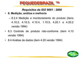 PEQUEDEBRAZIL ™
• 8. Medição, análise e melhoria
– 8.2.4 Medição e monitoramento do produto (itens
4.10.2, 4.10.3, 4.10.4, 1.10.5, 4.20.1 e 4.20.2
versão 1994)
• 8.3 Controle de produto não-conforme (item 4.13
versão 1994)
• 8.4 Análise de dados (item 4.20 versão 1994)
Requisitos da ISO 9001 : 2000
 