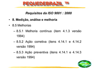 PEQUEDEBRAZIL ™
• 8. Medição, análise e melhoria
• 8.5 Melhorias
– 8.5.1 Melhoria contínua (item 4.1.3 versão
1994)
– 8.5.2 Ação corretiva (itens 4.14.1 e 4.14.2
versão 1994)
– 8.5.3 Ação preventiva (itens 4.14.1 e 4.14.3
versão 1994)
Requisitos da ISO 9001 : 2000
 