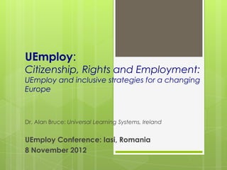 UEmploy:
Citizenship, Rights and Employment:
UEmploy and inclusive strategies for a changing
Europe



Dr. Alan Bruce: Universal Learning Systems, Ireland


UEmploy Conference: Iasi, Romania
8 November 2012
 
