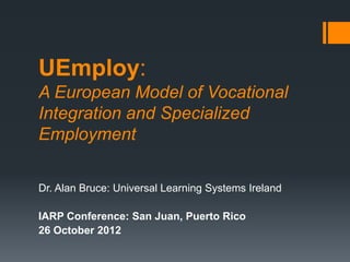 UEmploy:
A European Model of Vocational
Integration and Specialized
Employment

Dr. Alan Bruce: Universal Learning Systems Ireland

IARP Conference: San Juan, Puerto Rico
26 October 2012
 