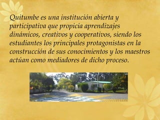 Quitumbe es una institución abierta y
participativa que propicia aprendizajes
dinámicos, creativos y cooperativos, siendo los
estudiantes los principales protagonistas en la
construcción de sus conocimientos y los maestros
actúan como mediadores de dicho proceso.
 