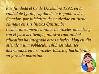 Fue fundada el 08 de Diciembre 1992, en la
ciudad de Quito, capital de la República del
Ecuador, por iniciativa de su alcalde en turno.
Aunque en sus inicios Quitumbe
recibía únicamente a niños de niveles iniciales y
con el paso del tiempo, nuestra comunidad
educativa ha integrado otros niveles. Hoy en día
atiende a una población 1463 estudiantes
distribuidos en los niveles Básico y Bachillerato,
en jornada matutina.
 