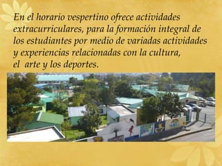 En el horario vespertino ofrece actividades
extracurriculares, para la formación integral de
los estudiantes por medio de variadas actividades
y experiencias relacionadas con la cultura,
el arte y los deportes.
 