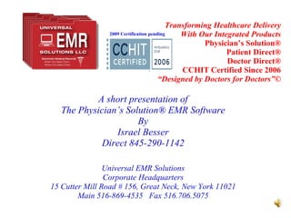 Transforming Healthcare Delivery With Our Integrated Products Physician’s Solution® Patient Direct® Doctor Direct® CCHIT Certified Since 2006 “Designed by Doctors for Doctors”© A short presentation of The Physician’s Solution® EMR Software By Israel Besser Direct 845-290-1142 Universal EMR Solutions Corporate Headquarters 15 Cutter Mill Road # 156, Great Neck, New York 11021 Main 516-869-4535  Fax 516.706.5075 2009 Certification pending 