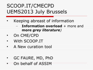 SCOOP.IT/CMECPD
UEMS2013 July Brussels
• Keeping abreast of information
– Information overload + more and
more grey literature)
• On CME/CPD
• With SCOOP.IT
• A New curation tool
• GC FAURE, MD, PhD
• On behalf of ASSIM
 