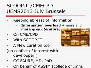 SCOOP.IT/CMECPD
UEMS2013 July Brussels
• Keeping abreast of information
– Information overload + more and
more grey literature)
• On CME/CPD
• With SCOOP.IT
• A New curation tool
(no conflict of interest with
developper!)
• GC FAURE, MD, PhD
• On behalf of ASSIM (college of Imm.
 