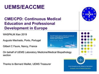 UEMS/EACCME
CME/CPD: Continuous Medical
Education and Professional
Development in Europe
WASPALM Xian 2019
Augusto Machado, Porto, Portugal
Gilbert C Faure, Nancy, France
On behalf of UEMS Laboratory Medicine/Medical Biopathology
section
Thanks to Bernard Maillet, UEMS Treasurer
 