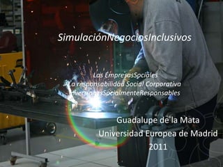 SimulaciónNegociosInclusivos


          Las EmpresasSociales
  La responsabilidad Social Corporativa
  InversionesSocialmenteResponsables


               Guadalupe de la Mata
           Universidad Europea de Madrid
                        2011
                                          1
 