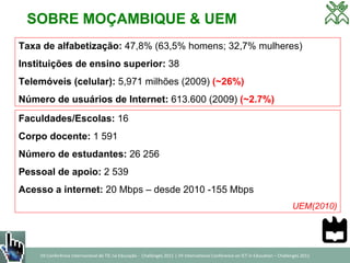 SOBRE MOÇAMBIQUE & UEM Taxa de alfabetização:  47,8% (63,5% homens; 32,7% mulheres) Instituições de ensino superior:  38 Telemóveis (celular):  5,971 milhões (2009)  (~26%) Número de usuários de Internet:  613.600 (2009)  (~2.7%) Faculdades/Escolas:  16 Corpo docente:  1 591 Número de estudantes:  26 256 Pessoal de apoio:  2 539 Acesso a internet:  20 Mbps – desde 2010 -155 Mbps UEM(2010) 