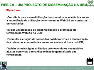 WEB 2.0 – UM PROJECTO DE DISSEMINAÇÃO NA UEM Objectivos Contribuir para a sensibilização da comunidade académica sobre a importância da utilização de ferramentas Web 2.0 em contextos universitários; Iniciar um processo de disponibilização e promoção de ferramentas Web 2.0 na UEM; Estimular a criação de conteúdos colaborativos e a dinamização das primeiras comunidades em redes sociais virtuais na UEM; Validar as estratégias utilizadas promovendo os necessários ajustes com vista a uma disseminação generalizada das ferramentas.  