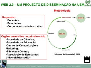 WEB 2.0 – UM PROJECTO DE DISSEMINAÇÃO NA UEM Metodologia (adaptado de Sousa at al, 2008)  Órgãos envolvidos no primeiro ciclo: Faculdade de Ciências; Faculdade de Educação; Centro de Comunicação e  Marketing; Biblioteca Central; Associação de Estudantes  Universitários (AEU). Grupo alvo: Docentes Estudantes Corpo técnico administrativo 