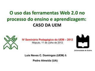 O uso das ferramentas Web 2.0 no
processo do ensino e aprendizagem:
             CASO DA UEM

      IV Seminário Pedagógico da UEM – 2012
             Maputo, 11 de Julho de 2012


                                              Universidade de Aveiro


       Luís Neves C. Domingos (UEM) &
             Pedro Almeida (UA)
 