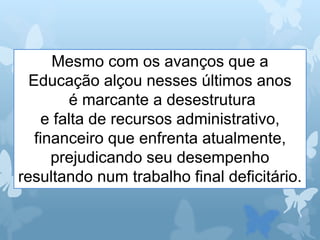 Mesmo com os avanços que a
Educação alçou nesses últimos anos
é marcante a desestrutura
e falta de recursos administrativo,
financeiro que enfrenta atualmente,
prejudicando seu desempenho
resultando num trabalho final deficitário.
 