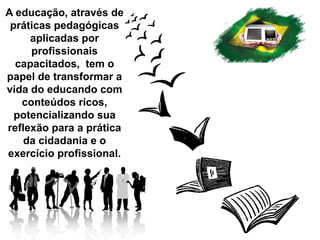 A educação, através de
práticas pedagógicas
aplicadas por
profissionais
capacitados, tem o
papel de transformar a
vida do educando com
conteúdos ricos,
potencializando sua
reflexão para a prática
da cidadania e o
exercício profissional.
 
